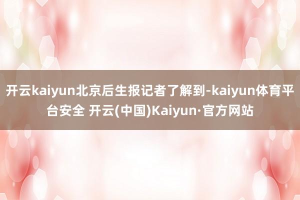 开云kaiyun北京后生报记者了解到-kaiyun体育平台安全 开云(中国)Kaiyun·官方网站