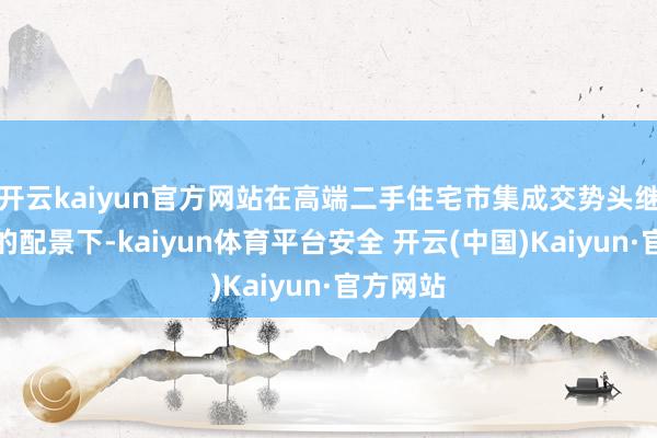 开云kaiyun官方网站在高端二手住宅市集成交势头继续诞生的配景下-kaiyun体育平台安全 开云(中国)Kaiyun·官方网站