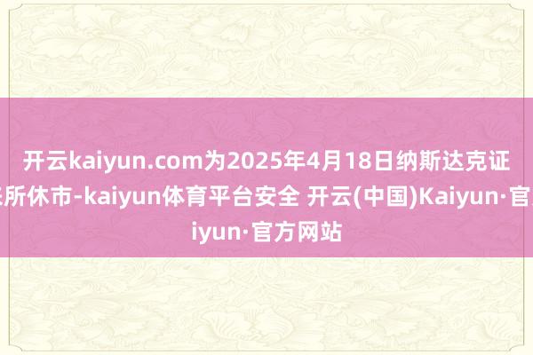 开云kaiyun.com为2025年4月18日纳斯达克证券往来所休市-kaiyun体育平台安全 开云(中国)Kaiyun·官方网站