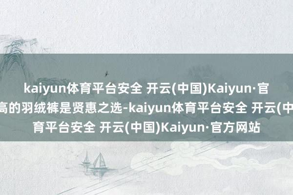 kaiyun体育平台安全 开云(中国)Kaiyun·官方网站取舍充绒量更高的羽绒裤是贤惠之选-kaiyun体育平台安全 开云(中国)Kaiyun·官方网站