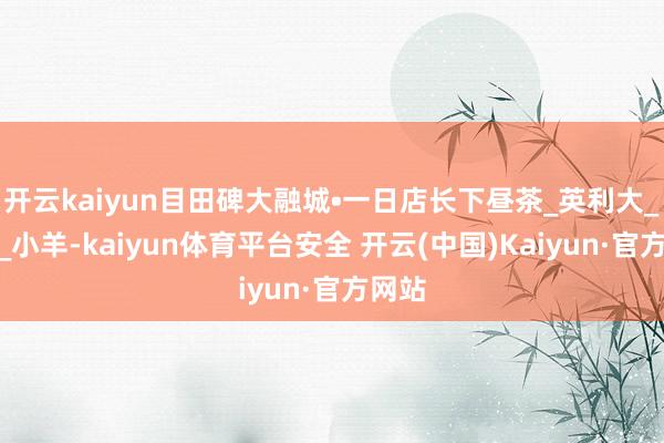 开云kaiyun目田碑大融城•一日店长下昼茶_英利大_套餐_小羊-kaiyun体育平台安全 开云(中国)Kaiyun·官方网站