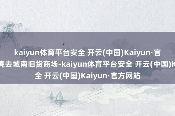 kaiyun体育平台安全 开云(中国)Kaiyun·官方网站明早天不亮去城南旧货商场-kaiyun体育平台安全 开云(中国)Kaiyun·官方网站