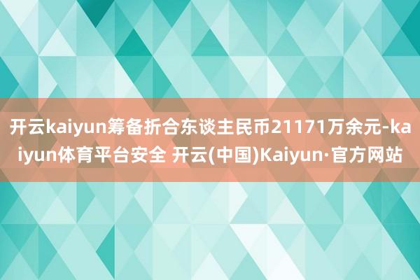 开云kaiyun筹备折合东谈主民币21171万余元-kaiyun体育平台安全 开云(中国)Kaiyun·官方网站