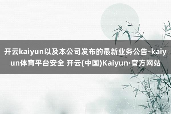 开云kaiyun以及本公司发布的最新业务公告-kaiyun体育平台安全 开云(中国)Kaiyun·官方网站