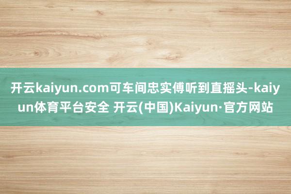 开云kaiyun.com可车间忠实傅听到直摇头-kaiyun体育平台安全 开云(中国)Kaiyun·官方网站