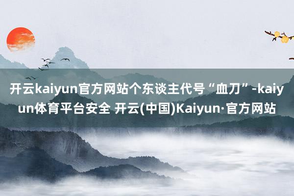 开云kaiyun官方网站个东谈主代号“血刀”-kaiyun体育平台安全 开云(中国)Kaiyun·官方网站