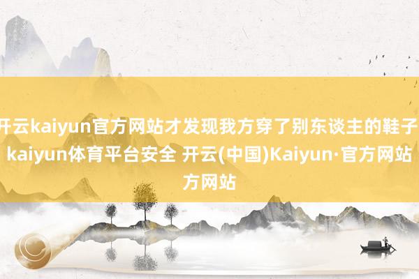 开云kaiyun官方网站才发现我方穿了别东谈主的鞋子-kaiyun体育平台安全 开云(中国)Kaiyun·官方网站