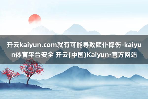 开云kaiyun.com就有可能导致颠仆摔伤-kaiyun体育平台安全 开云(中国)Kaiyun·官方网站