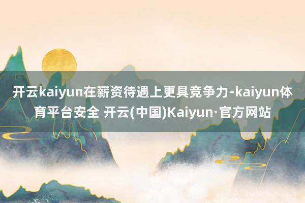 开云kaiyun在薪资待遇上更具竞争力-kaiyun体育平台安全 开云(中国)Kaiyun·官方网站