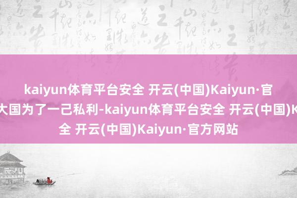 kaiyun体育平台安全 开云(中国)Kaiyun·官方网站部分西方大国为了一己私利-kaiyun体育平台安全 开云(中国)Kaiyun·官方网站