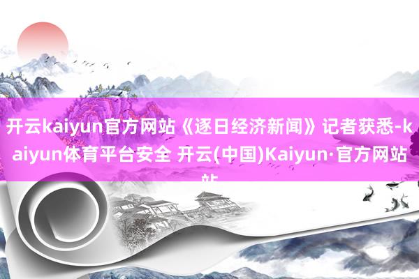 开云kaiyun官方网站　　《逐日经济新闻》记者获悉-kaiyun体育平台安全 开云(中国)Kaiyun·官方网站