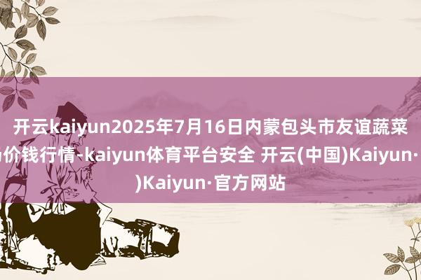 开云kaiyun2025年7月16日内蒙包头市友谊蔬菜批发商场价钱行情-kaiyun体育平台安全 开云(中国)Kaiyun·官方网站