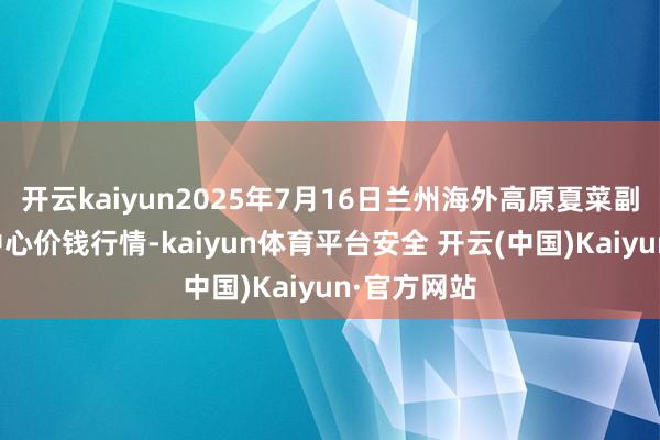 开云kaiyun2025年7月16日兰州海外高原夏菜副食物采购中心价钱行情-kaiyun体育平台安全 开云(中国)Kaiyun·官方网站