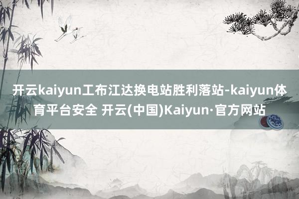 开云kaiyun工布江达换电站胜利落站-kaiyun体育平台安全 开云(中国)Kaiyun·官方网站