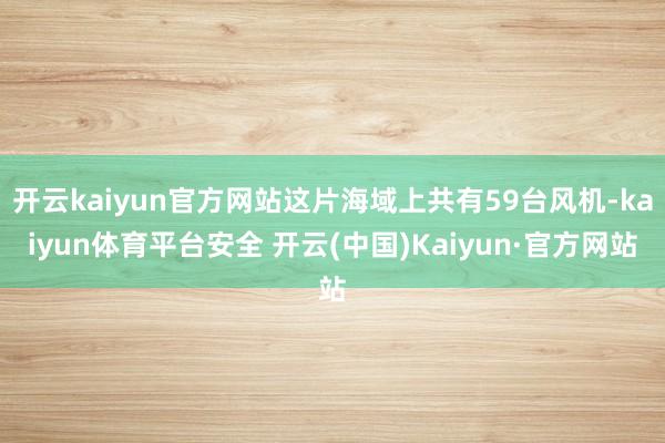 开云kaiyun官方网站这片海域上共有59台风机-kaiyun体育平台安全 开云(中国)Kaiyun·官方网站