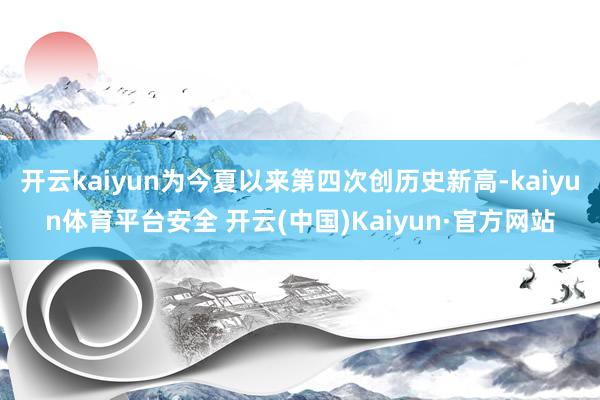 开云kaiyun为今夏以来第四次创历史新高-kaiyun体育平台安全 开云(中国)Kaiyun·官方网站