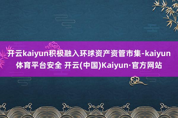 开云kaiyun积极融入环球资产资管市集-kaiyun体育平台安全 开云(中国)Kaiyun·官方网站