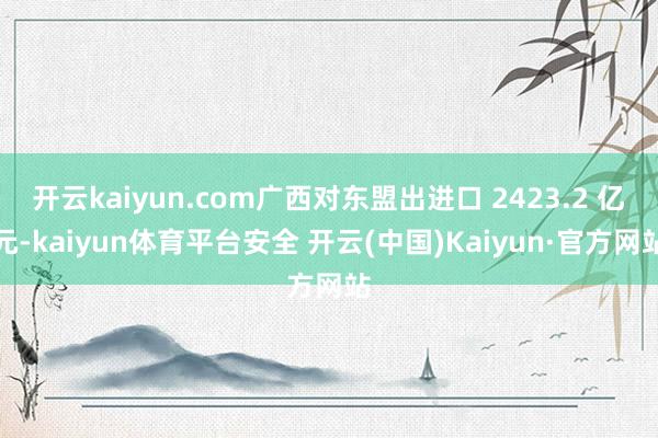 开云kaiyun.com广西对东盟出进口 2423.2 亿元-kaiyun体育平台安全 开云(中国)Kaiyun·官方网站
