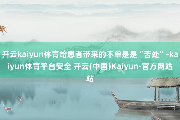 开云kaiyun体育给患者带来的不单是是“苦处”-kaiyun体育平台安全 开云(中国)Kaiyun·官方网站