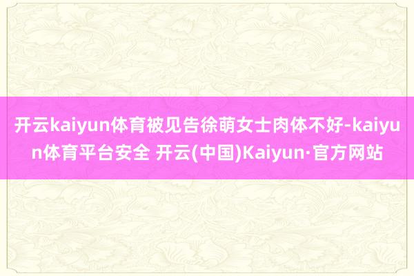 开云kaiyun体育被见告徐萌女士肉体不好-kaiyun体育平台安全 开云(中国)Kaiyun·官方网站