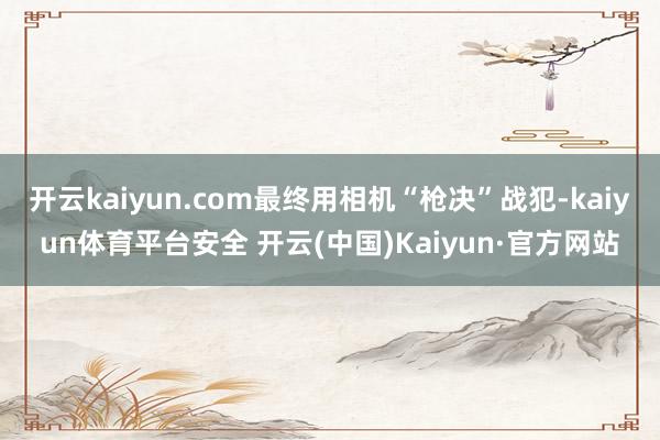 开云kaiyun.com最终用相机“枪决”战犯-kaiyun体育平台安全 开云(中国)Kaiyun·官方网站