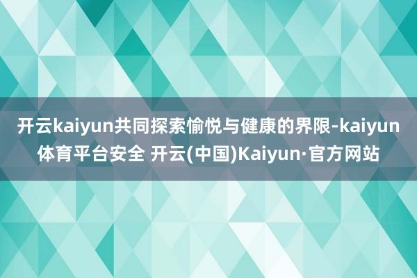 开云kaiyun共同探索愉悦与健康的界限-kaiyun体育平台安全 开云(中国)Kaiyun·官方网站