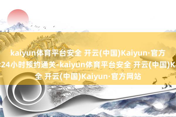 kaiyun体育平台安全 开云(中国)Kaiyun·官方网站海关推行7×24小时预约通关-kaiyun体育平台安全 开云(中国)Kaiyun·官方网站