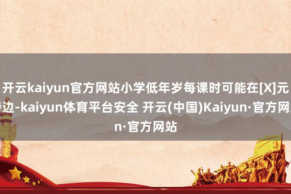 开云kaiyun官方网站小学低年岁每课时可能在[X]元傍边-kaiyun体育平台安全 开云(中国)Kaiyun·官方网站