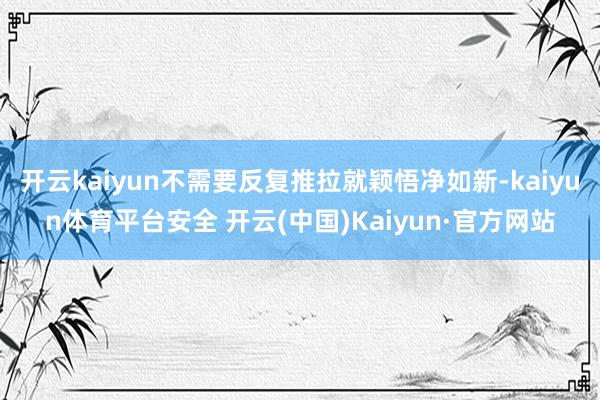 开云kaiyun不需要反复推拉就颖悟净如新-kaiyun体育平台安全 开云(中国)Kaiyun·官方网站