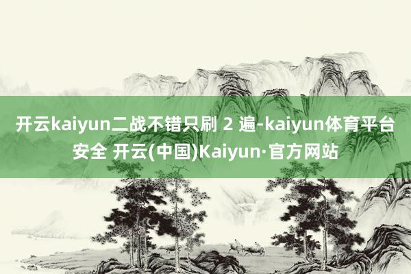 开云kaiyun二战不错只刷 2 遍-kaiyun体育平台安全 开云(中国)Kaiyun·官方网站