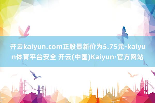 开云kaiyun.com正股最新价为5.75元-kaiyun体育平台安全 开云(中国)Kaiyun·官方网站