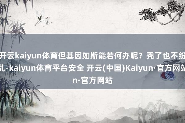 开云kaiyun体育但基因如斯能若何办呢？秃了也不纷乱-kaiyun体育平台安全 开云(中国)Kaiyun·官方网站