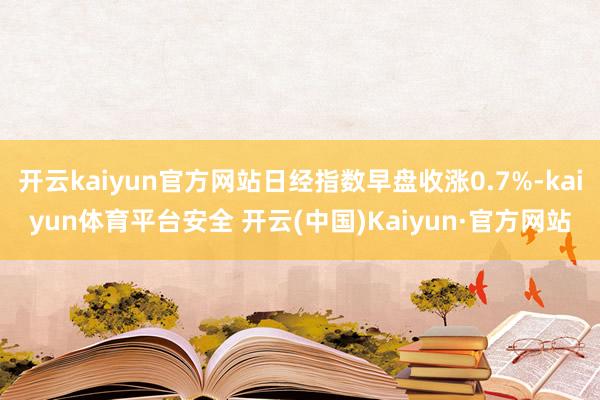 开云kaiyun官方网站日经指数早盘收涨0.7%-kaiyun体育平台安全 开云(中国)Kaiyun·官方网站