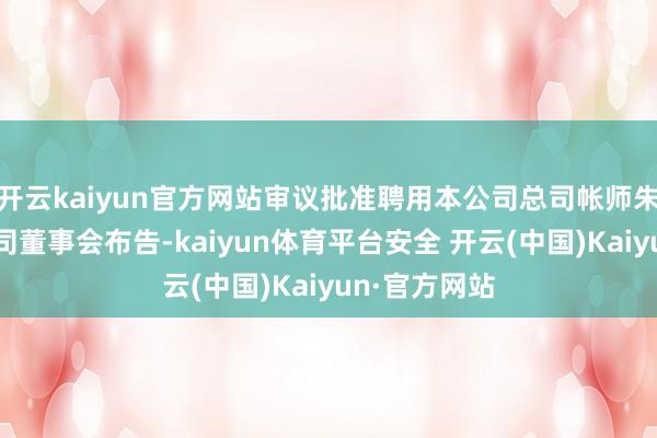 开云kaiyun官方网站审议批准聘用本公司总司帐师朱岩先生为公司董事会布告-kaiyun体育平台安全 开云(中国)Kaiyun·官方网站