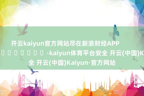 开云kaiyun官方网站尽在新浪财经APP            													-kaiyun体育平台安全 开云(中国)Kaiyun·官方网站