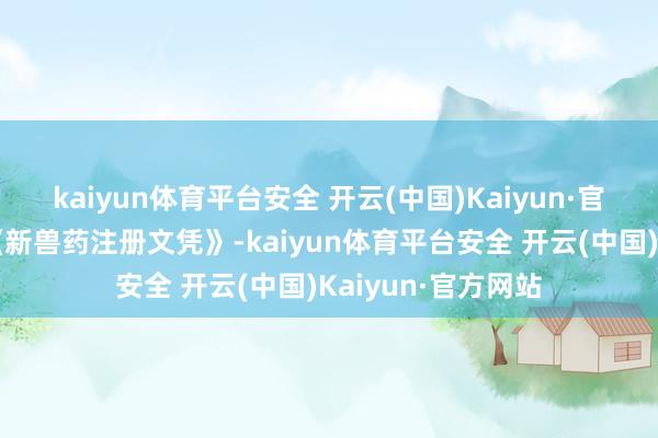 kaiyun体育平台安全 开云(中国)Kaiyun·官方网站并核发了《新兽药注册文凭》-kaiyun体育平台安全 开云(中国)Kaiyun·官方网站