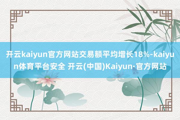 开云kaiyun官方网站交易额平均增长18%-kaiyun体育平台安全 开云(中国)Kaiyun·官方网站