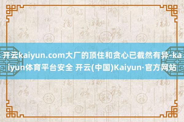 开云kaiyun.com大厂的顶住和贪心已截然有异-kaiyun体育平台安全 开云(中国)Kaiyun·官方网站