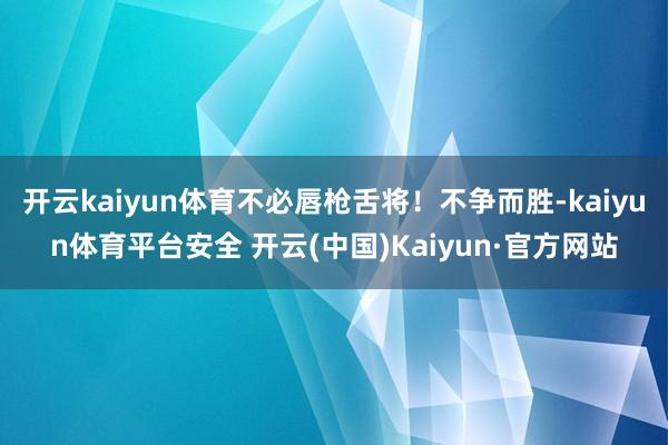 开云kaiyun体育不必唇枪舌将！不争而胜-kaiyun体育平台安全 开云(中国)Kaiyun·官方网站