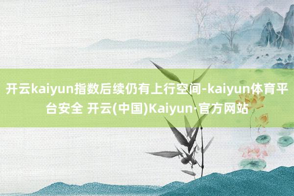 开云kaiyun指数后续仍有上行空间-kaiyun体育平台安全 开云(中国)Kaiyun·官方网站