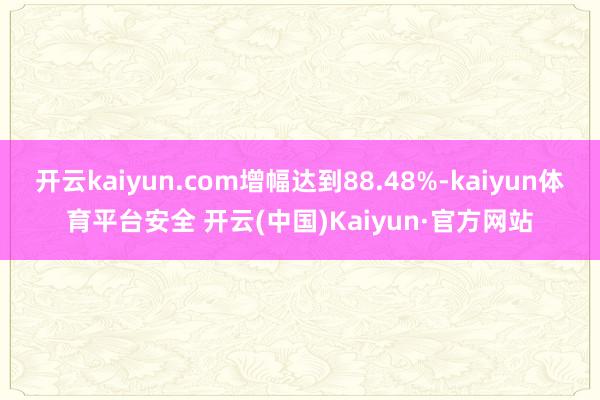 开云kaiyun.com增幅达到88.48%-kaiyun体育平台安全 开云(中国)Kaiyun·官方网站