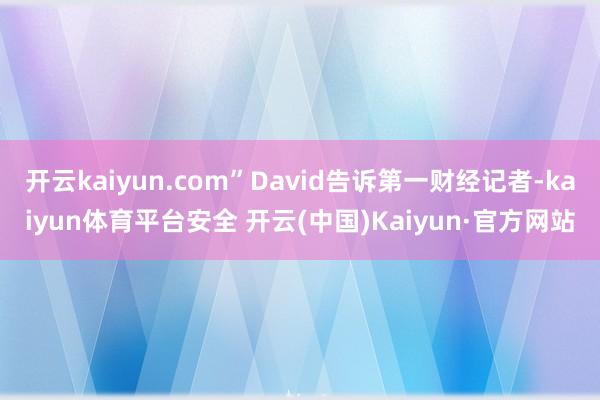 开云kaiyun.com”David告诉第一财经记者-kaiyun体育平台安全 开云(中国)Kaiyun·官方网站