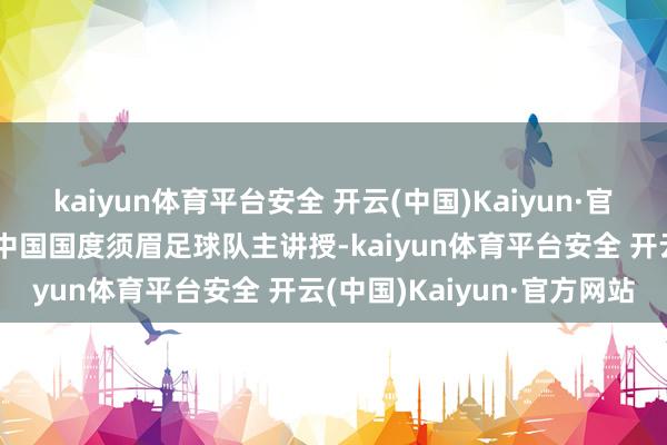 kaiyun体育平台安全 开云(中国)Kaiyun·官方网站决定遴聘邵佳一为中国国度须眉足球队主讲授-kaiyun体育平台安全 开云(中国)Kaiyun·官方网站