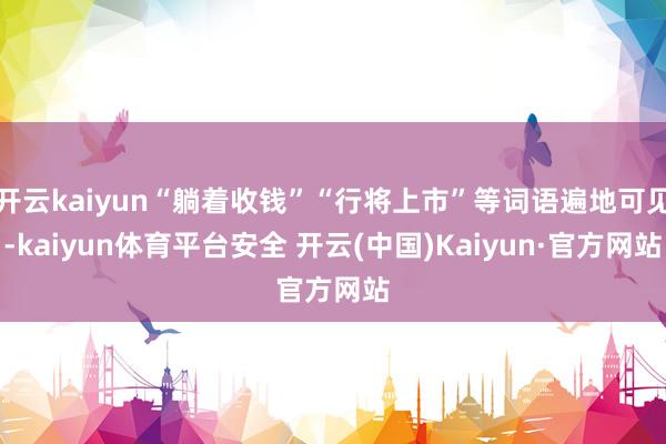 开云kaiyun“躺着收钱”“行将上市”等词语遍地可见-kaiyun体育平台安全 开云(中国)Kaiyun·官方网站