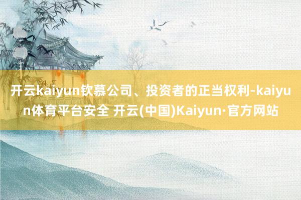 开云kaiyun钦慕公司、投资者的正当权利-kaiyun体育平台安全 开云(中国)Kaiyun·官方网站