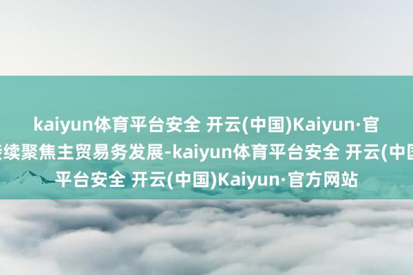 kaiyun体育平台安全 开云(中国)Kaiyun·官方网站公司夙昔将接续聚焦主贸易务发展-kaiyun体育平台安全 开云(中国)Kaiyun·官方网站