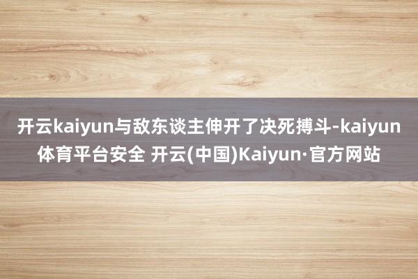 开云kaiyun与敌东谈主伸开了决死搏斗-kaiyun体育平台安全 开云(中国)Kaiyun·官方网站
