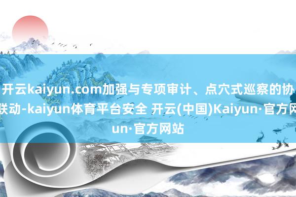开云kaiyun.com加强与专项审计、点穴式巡察的协同联动-kaiyun体育平台安全 开云(中国)Kaiyun·官方网站
