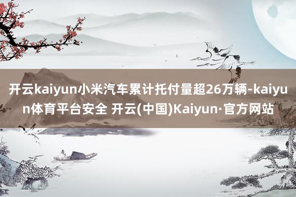开云kaiyun小米汽车累计托付量超26万辆-kaiyun体育平台安全 开云(中国)Kaiyun·官方网站