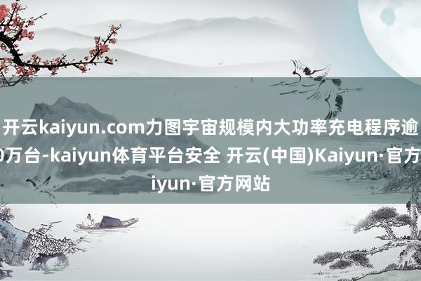 开云kaiyun.com力图宇宙规模内大功率充电程序逾越10万台-kaiyun体育平台安全 开云(中国)Kaiyun·官方网站